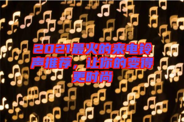 2021最火的來電鈴聲推薦，讓你的變得更時(shí)尚