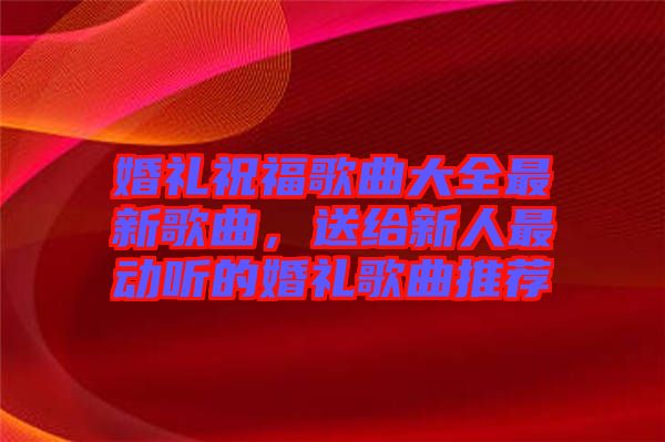 婚禮祝福歌曲大全最新歌曲，送給新人最動聽的婚禮歌曲推薦