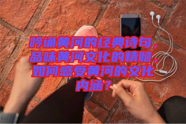 吟誦黃河的經(jīng)典詩句，品味黃河文化的精髓，如何感受黃河的文化內(nèi)涵？