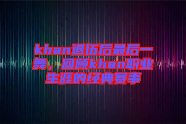 khan退伍后最后一舞，回顧khan職業(yè)生涯的經典賽事