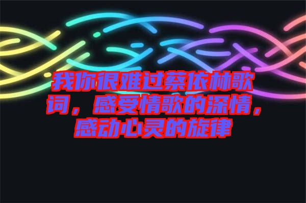 我你很難過蔡依林歌詞，感受情歌的深情，感動(dòng)心靈的旋律