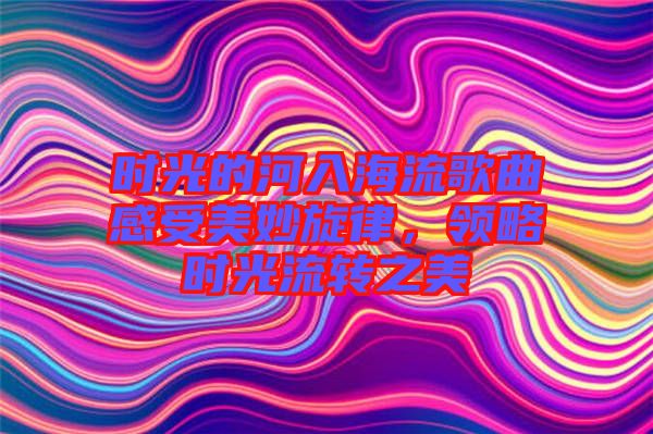 時光的河入海流歌曲感受美妙旋律，領(lǐng)略時光流轉(zhuǎn)之美