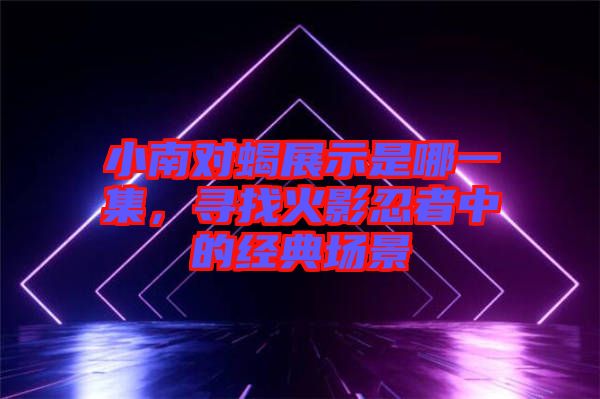 小南對蝎展示是哪一集，尋找火影忍者中的經(jīng)典場景