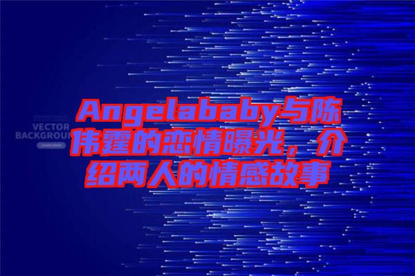Angelababy與陳偉霆的戀情曝光，介紹兩人的情感故事