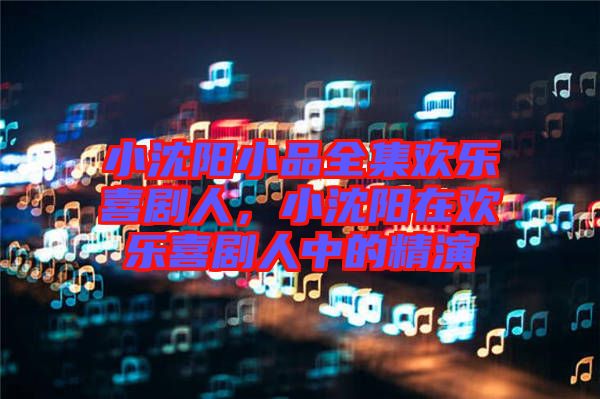 小沈陽(yáng)小品全集歡樂喜劇人，小沈陽(yáng)在歡樂喜劇人中的精演