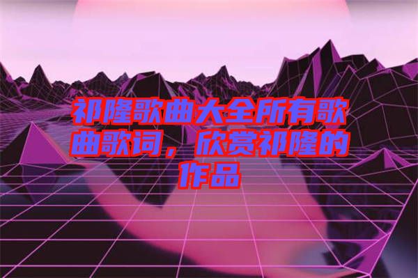 祁隆歌曲大全所有歌曲歌詞，欣賞祁隆的作品