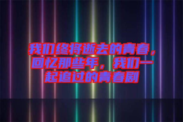 我們終將逝去的青春，回憶那些年，我們一起追過的青春劇
