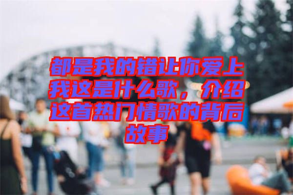 都是我的錯讓你愛上我這是什么歌，介紹這首熱門情歌的背后故事