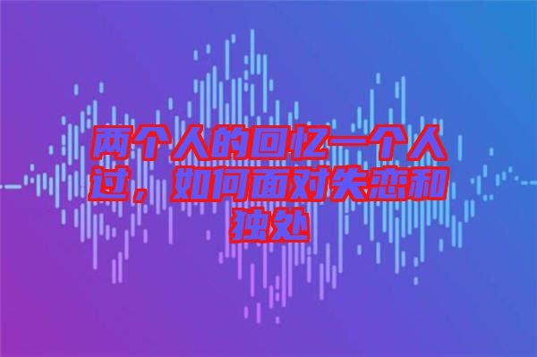 兩個(gè)人的回憶一個(gè)人過(guò)，如何面對(duì)失戀和獨(dú)處