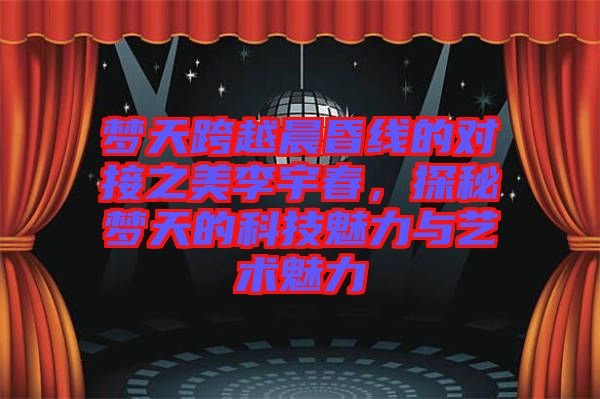 夢天跨越晨昏線的對(duì)接之美李宇春，探秘夢天的科技魅力與藝術(shù)魅力