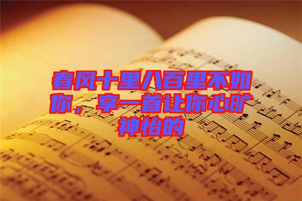 春風十里八百里不如你，享一首讓你心曠神怡的
