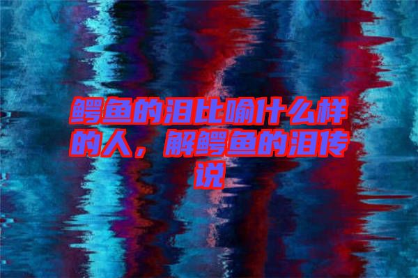 鱷魚的淚比喻什么樣的人，解鱷魚的淚傳說