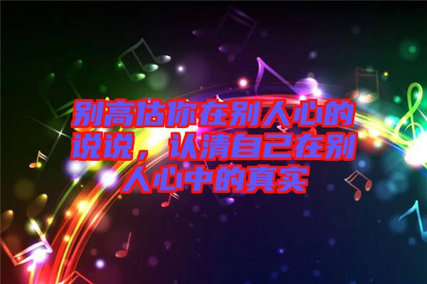 別高估你在別人心的說(shuō)說(shuō)，認(rèn)清自己在別人心中的真實(shí)