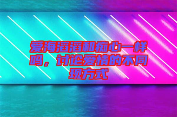愛(ài)海滔滔和癡心一樣嗎，討論愛(ài)情的不同現(xiàn)方式