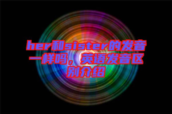 her和sister的發(fā)音一樣嗎，英語發(fā)音區(qū)別介紹