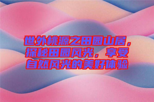 世外桃源之田園山居，探秘田園風(fēng)光，享受自然風(fēng)光的美好體驗(yàn)