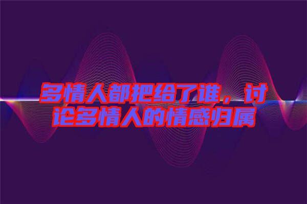 多情人都把給了誰(shuí)，討論多情人的情感歸屬