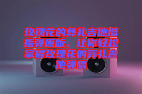 玫瑰花的葬禮吉他譜指彈原版，讓你輕松掌握玫瑰花的葬禮吉他彈唱