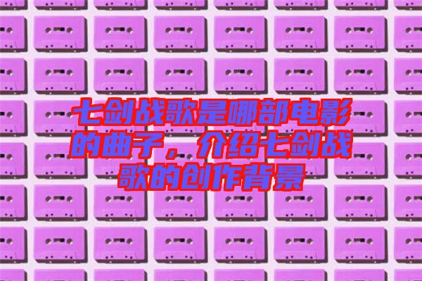 七劍戰(zhàn)歌是哪部電影的曲子，介紹七劍戰(zhàn)歌的創(chuàng)作背景