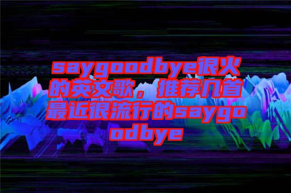 saygoodbye很火的英文歌，推薦幾首最近很流行的saygoodbye