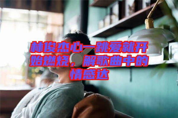 林俊杰心一跳愛就開始燃燒，解歌曲中的情感達(dá)
