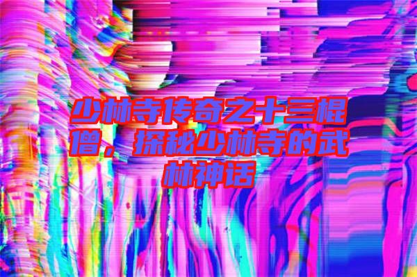 少林寺傳奇之十三棍僧，探秘少林寺的武林神話