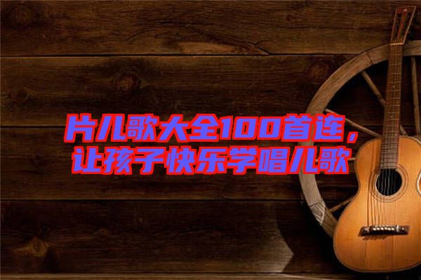 片兒歌大全100首連，讓孩子快樂學唱兒歌