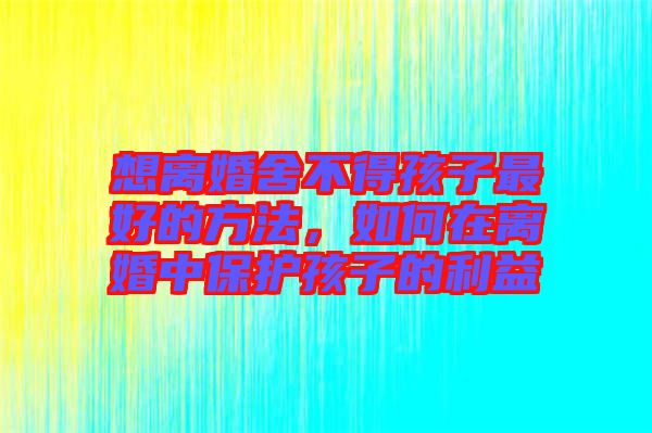 想離婚舍不得孩子最好的方法，如何在離婚中保護孩子的利益