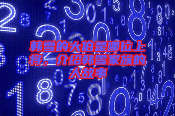 韓雪的大伯是哪位上將，介紹韓雪家族的人故事