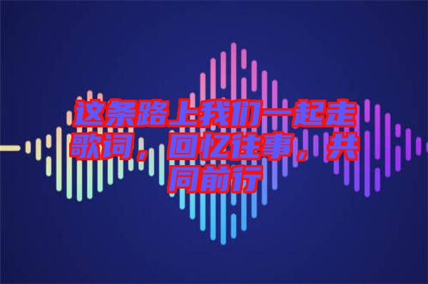 這條路上我們一起走歌詞，回憶往事，共同前行