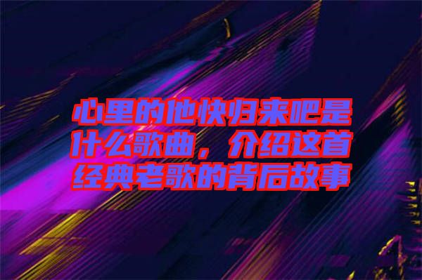 心里的他快歸來吧是什么歌曲，介紹這首經(jīng)典老歌的背后故事
