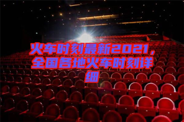火車(chē)時(shí)刻最新2021，全國(guó)各地火車(chē)時(shí)刻詳細(xì)