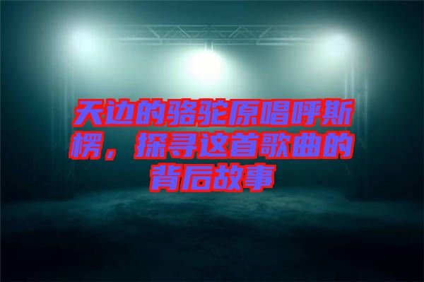 天邊的駱駝原唱呼斯楞，探尋這首歌曲的背后故事