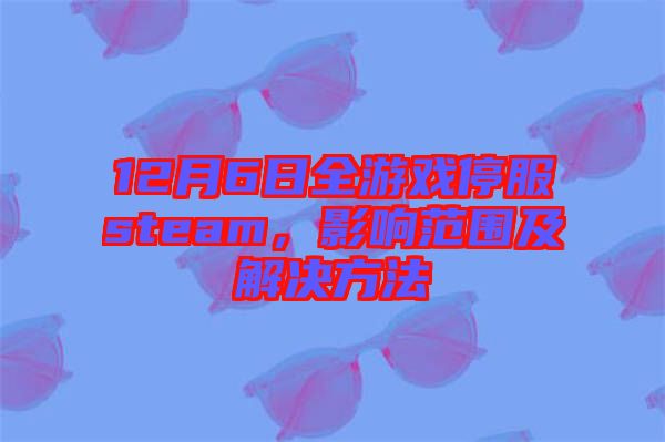 12月6日全游戲停服steam，影響范圍及解決方法