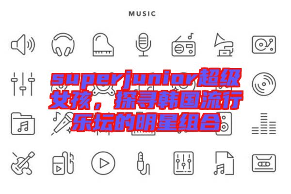 superjunior超級(jí)女孩，探尋韓國(guó)流行樂(lè)壇的明星組合