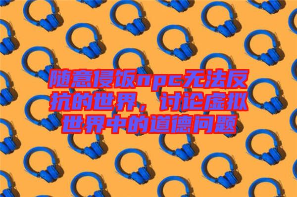 隨意侵飯npc無(wú)法反抗的世界，討論虛擬世界中的道德問(wèn)題