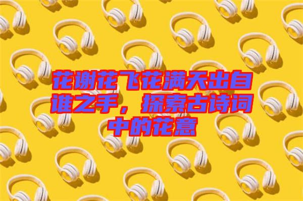 花謝花飛花滿天出自誰(shuí)之手，探索古詩(shī)詞中的花意