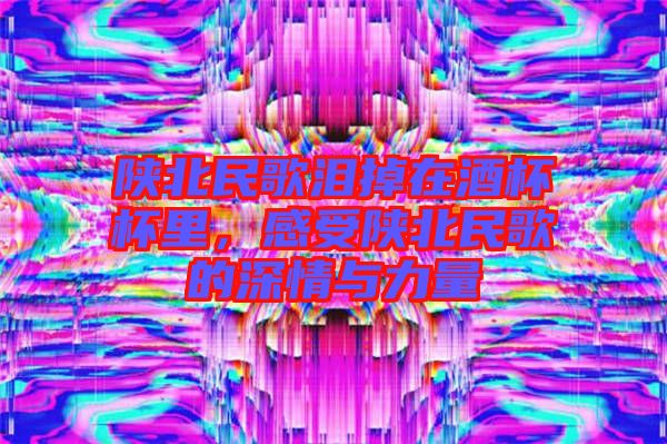 陜北民歌淚掉在酒杯杯里，感受陜北民歌的深情與力量