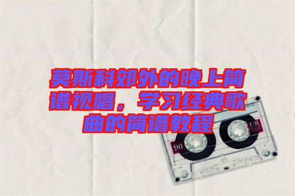 莫斯科郊外的晚上簡譜視唱，學(xué)習經(jīng)典歌曲的簡譜教程
