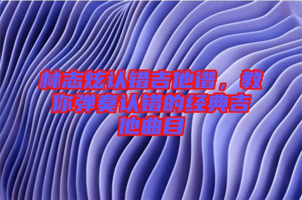 林志炫認錯吉他譜，教你彈奏認錯的經(jīng)典吉他曲目
