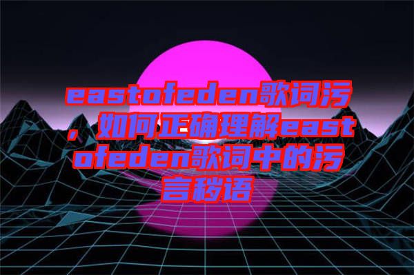 eastofeden歌詞污，如何正確理解eastofeden歌詞中的污言穢語