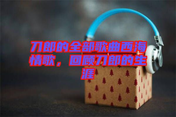 刀郎的全部歌曲西海情歌，回顧刀郎的生涯