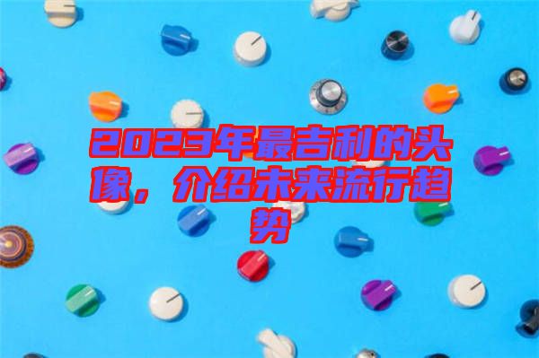 2023年最吉利的頭像，介紹未來(lái)流行趨勢(shì)