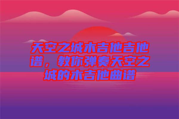天空之城木吉他吉他譜，教你彈奏天空之城的木吉他曲譜