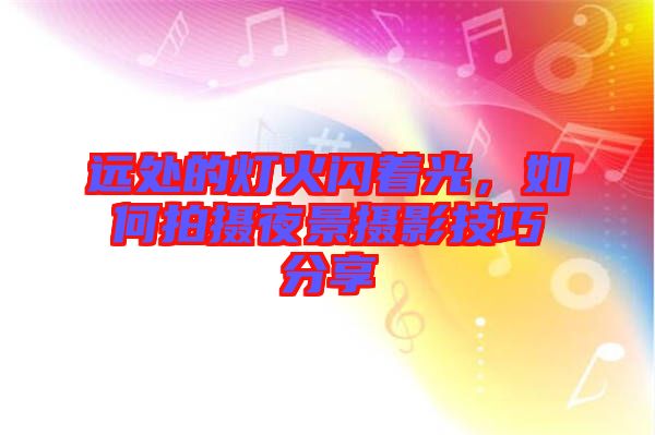 遠(yuǎn)處的燈火閃著光，如何拍攝夜景攝影技巧分享