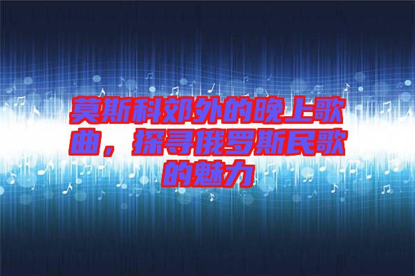 莫斯科郊外的晚上歌曲，探尋俄羅斯民歌的魅力