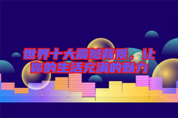 世界十大震撼背景，讓你的生活充滿的魅力