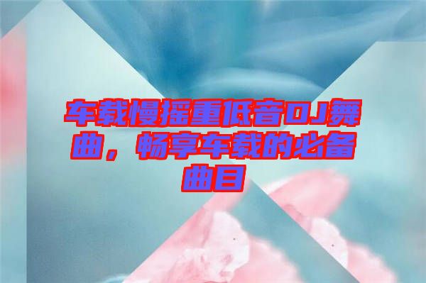 車(chē)載慢搖重低音DJ舞曲，暢享車(chē)載的必備曲目