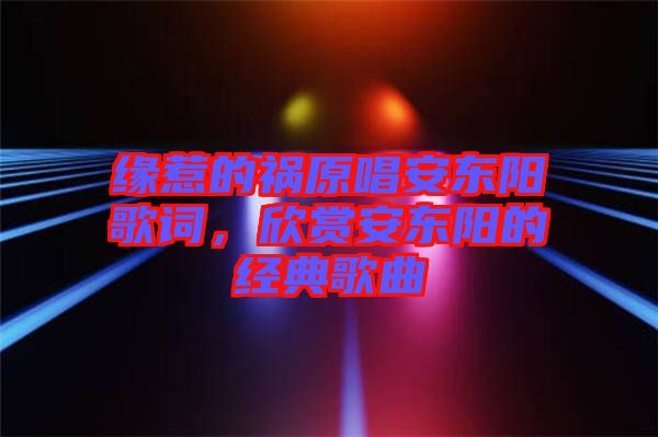 緣惹的禍原唱安東陽(yáng)歌詞，欣賞安東陽(yáng)的經(jīng)典歌曲