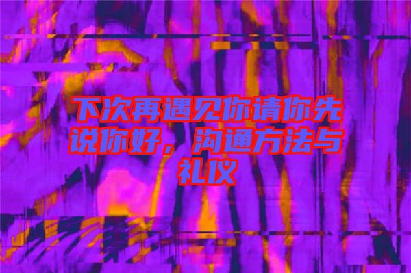 下次再遇見你請你先說你好，溝通方法與禮儀
